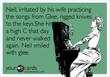 Neil, irritated by his wife practicing the songs from Glee, rigged knives to the keys.She hit
a high C that day
and never walked
again. Neil smiled 
with glee. 