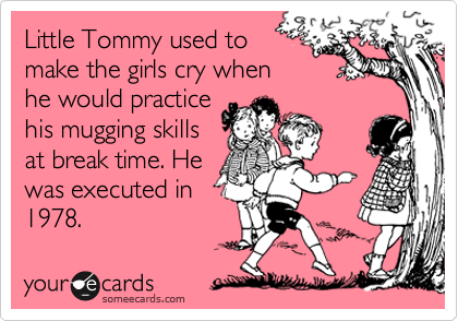Little Tommy used to
make the girls cry when
he would practice
his mugging skills
at break time. He
was executed in
1978.