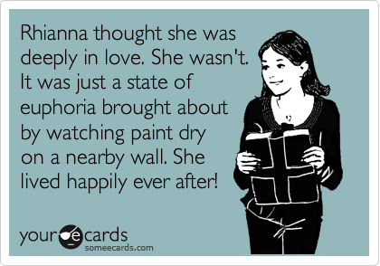 Rhianna thought she was
deeply in love. She wasn't.
It was just a state of
euphoria brought about
by watching paint dry
on a nearby wall. She
lived happily ever after!
