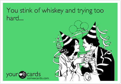 You stink of whiskey and trying too hard....