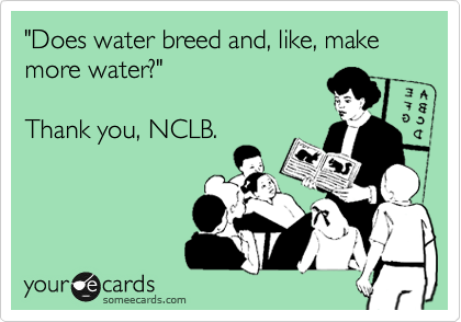 "Does water breed and, like, make
more water?"

Thank you, NCLB.