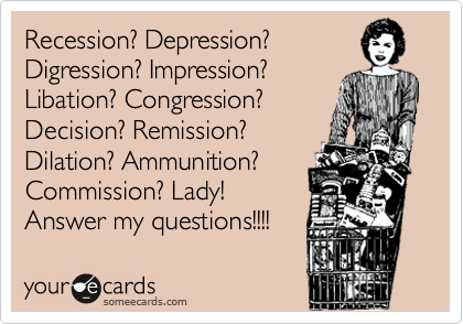 Recession? Depression?
Digression? Impression?
Libation? Congression?
Decision? Remission?
Dilation? Ammunition?
Commission? Lady!
Answer my questions!!!!