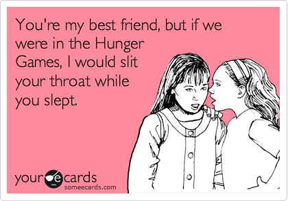 You're my best friend, but if we were in the Hunger
Games, I would slit
your throat while
you slept.
