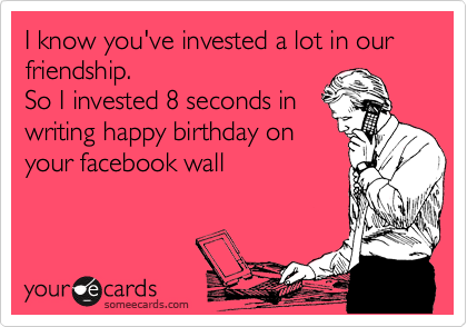 I know you've invested a lot in our friendship.
So I invested 8 seconds in
writing happy birthday on
your facebook wall
