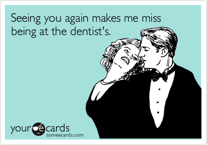 Seeing you again makes me miss being at the dentist's.