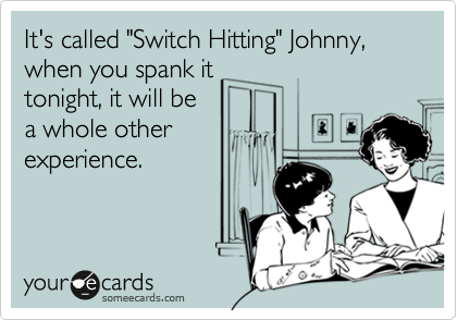 It's called "Switch Hitting" Johnny, when you spank it
tonight, it will be
a whole other
experience.