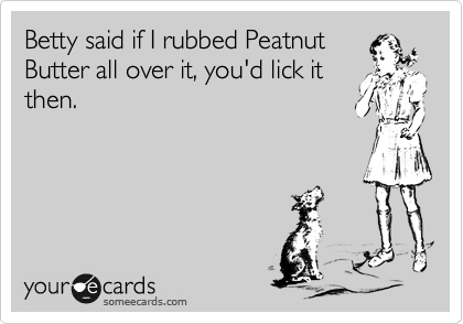 Betty said if I rubbed Peatnut
Butter all over it, you'd lick it
then.