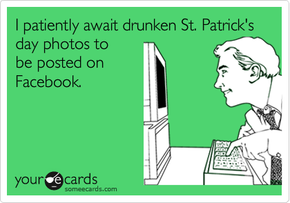 I patiently await drunken St. Patrick's day photos to
be posted on
Facebook.