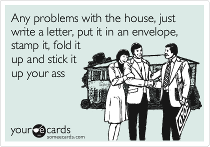 Any problems with the house, just write a letter, put it in an envelope, stamp it, fold it
up and stick it
up your ass