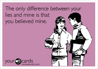 The only difference between your lies and mine is that
you believed mine.