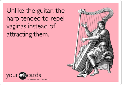 Unlike the guitar, the
harp tended to repel
vaginas instead of
attracting them.