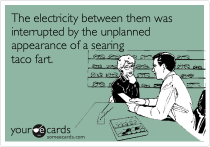 The electricity between them was interrupted by the unplanned appearance of a searing 
taco fart.
