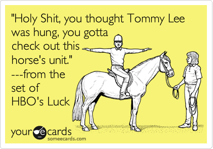 "Holy Shit, you thought Tommy Lee was hung, you gotta
check out this
horse's unit."
---from the 
set of
HBO's Luck 