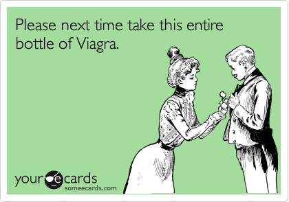 Please next time take this entire bottle of Viagra. 