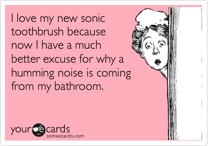 I love my new sonic
toothbrush because
now I have a much
better excuse for why a
humming noise is coming
from my bathroom.