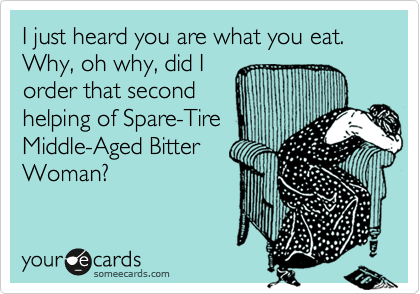 I just heard you are what you eat.  Why, oh why, did I
order that second
helping of Spare-Tire
Middle-Aged Bitter
Woman?