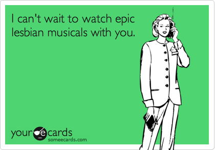 I can't wait to watch epic
lesbian musicals with you. 