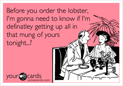 Before you order the lobster,
I'm gonna need to know if I'm
definatley getting up all in
that mung of yours
tonight...?