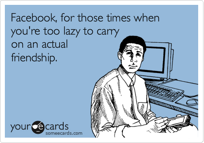 Facebook, for those times when you're too lazy to carry
on an actual
friendship.