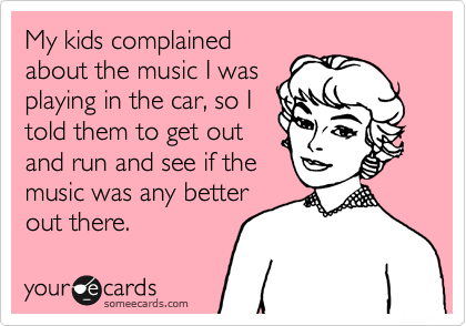 My kids complained
about the music I was
playing in the car, so I
told them to get out
and run and see if the
music was any better
out there.