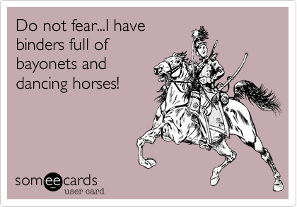 Do not fear...I have
binders full of
bayonets and
dancing horses!