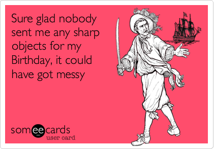 Sure glad nobody
sent me any sharp
objects for my
Birthday, it could
have got messy