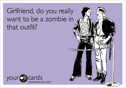 Girlfriend, do you really
want to be a zombie in
that outfit?
