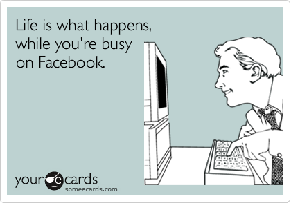 Life is what happens, 
while you're busy
on Facebook.
