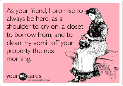 As your friend, I promise to
always be here, as a
shoulder to cry on, a closet
to borrow from, and to
clean my vomit off your
property the next
morning.