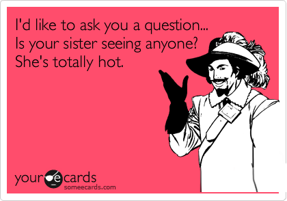 I'd like to ask you a question...
Is your sister seeing anyone?
She's totally hot.