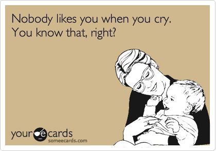Nobody likes you when you cry. 
You know that, right?