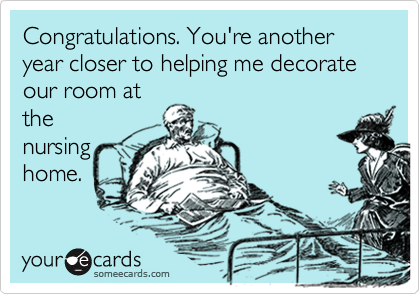 Congratulations. You're another year closer to helping me decorate our room at
the
nursing
home.
