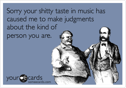 Sorry your shitty taste in music has caused me to make judgments about the kind of
person you are.