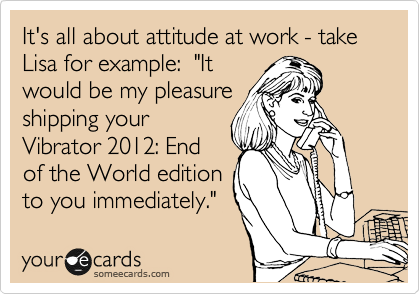 It's all about attitude at work - take Lisa for example:  "It
would be my pleasure
shipping your
Vibrator 2012: End
of the World edition
to you immediately."
