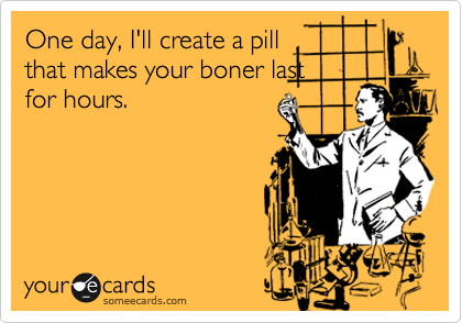 One day, I'll create a pill
that makes your boner last
for hours.