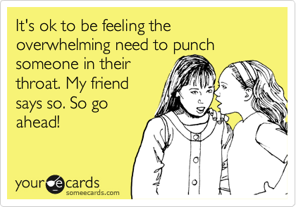It's ok to be feeling the overwhelming need to punch someone in their
throat. My friend
says so. So go
ahead! 