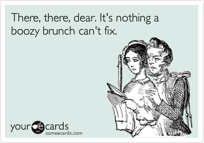 There, there, dear. It's nothing a boozy brunch can't fix. 