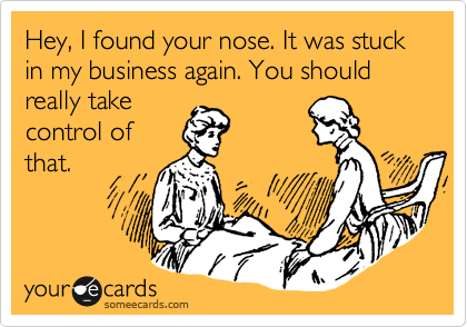 Hey, I found your nose. It was stuck in my business again. You should really take
control of
that.