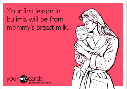 Your first lesson in
bulimia will be from
mommy's breast milk...