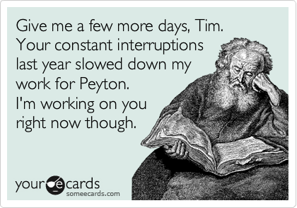 Give me a few more days, Tim.
Your constant interruptions
last year slowed down my
work for Peyton.
I'm working on you
right now though.