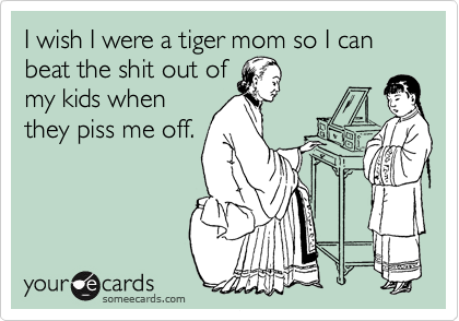 I wish I were a tiger mom so I can beat the shit out of
my kids when
they piss me off.