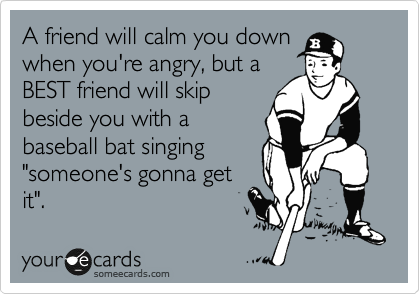 A friend will calm you down
when you're angry, but a
BEST friend will skip
beside you with a
baseball bat singing
"someone's gonna get
it".