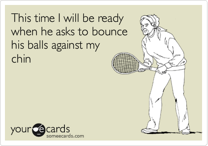 This time I will be ready
when he asks to bounce
his balls against my
chin