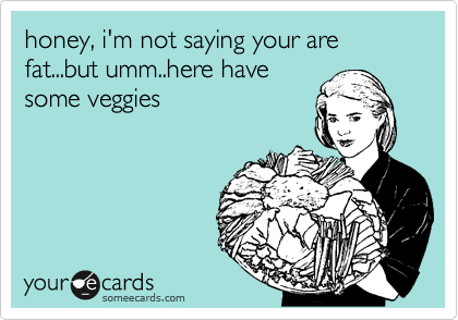 honey, i'm not saying your are fat...but umm..here have
some veggies