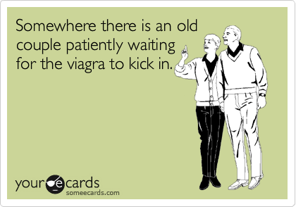 Somewhere there is an old
couple patiently waiting
for the viagra to kick in.