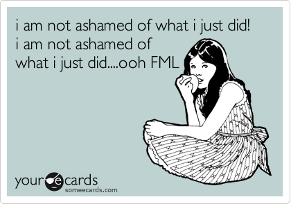 i am not ashamed of what i just did! i am not ashamed of
what i just did....ooh FML