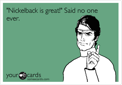 "Nickelback is great!" Said no one ever.