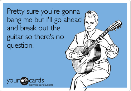Pretty sure you're gonna
bang me but I'll go ahead
and break out the
guitar so there's no
question.