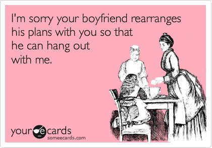 I'm sorry your boyfriend rearranges his plans with you so that 
he can hang out 
with me.