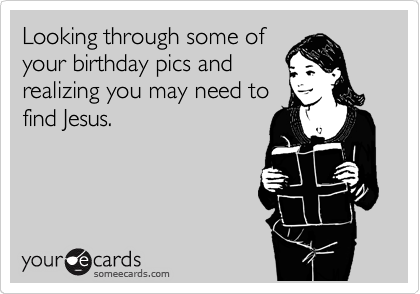 Looking through some of
your birthday pics and
realizing you may need to
find Jesus.
